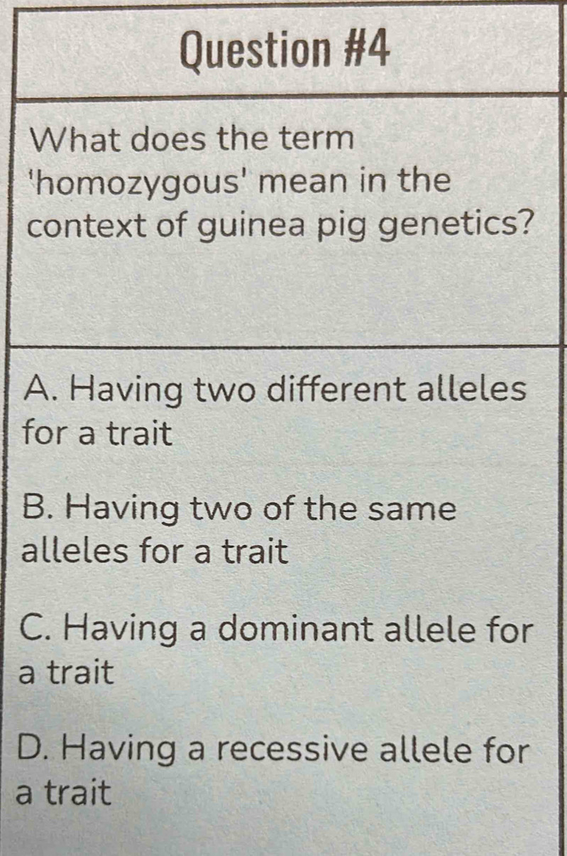 What does the term
'homozygous' mean in the
context of guinea pig genetics?
A. Having two different alleles
for a trait
B. Having two of the same
alleles for a trait
C. Having a dominant allele for
a trait
D. Having a recessive allele for
a trait