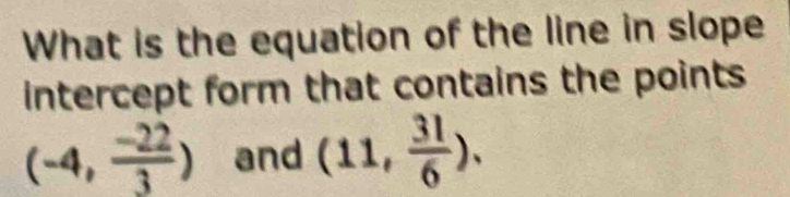 What is the equation of the line in slope 
intercept form that contains the points
(-4, (-22)/3 ) and (11, 31/6 ).