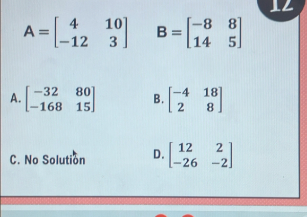 12
A=beginbmatrix 4&10 -12&3endbmatrix B=beginbmatrix -8&8 14&5endbmatrix
A. beginbmatrix -32&80 -168&15endbmatrix beginbmatrix -4&18 2&8endbmatrix
B.
C. No Solution
D. beginbmatrix 12&2 -26&-2endbmatrix