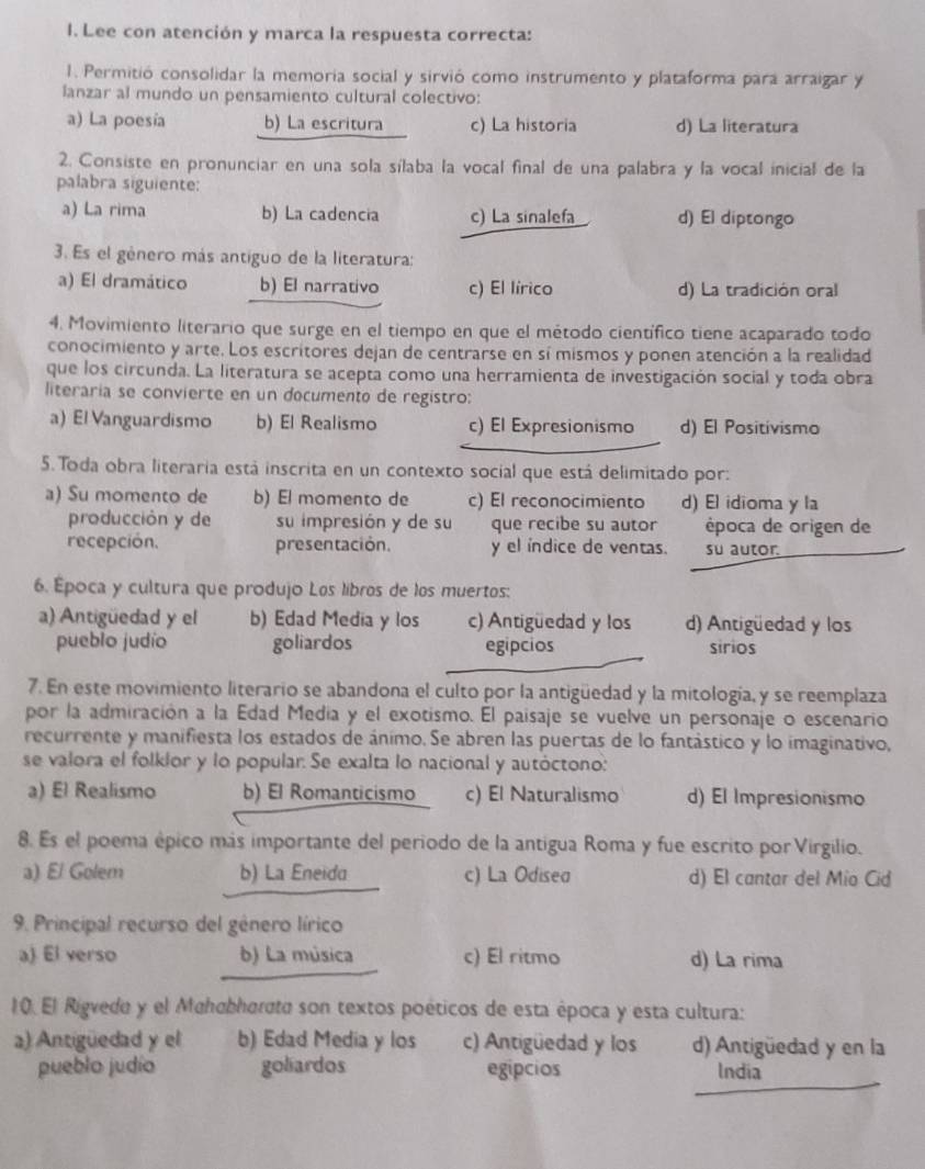 Lee con atención y marca la respuesta correcta:
1. Permitió consolidar la memoria social y sirvió como instrumento y plataforma para arraigar y
lanzar al mundo un pensamiento cultural colectivo:
a) La poesía b) La escritura c) La historia d) La literatura
2. Consiste en pronunciar en una sola sílaba la vocal final de una palabra y la vocal inicial de la
palabra siguiente:
a) La rima b) La cadencia c) La sinalefa d) El diptongo
3. Es el género más antiguo de la literatura:
a) El dramático b) El narrativo c) El lírico d) La tradición oral
4. Movimiento literario que surge en el tiempo en que el método científico tiene acaparado todo
conocimiento y arte. Los escritores dejan de centrarse en sí mismos y ponen atención a la realidad
que los circunda. La literatura se acepta como una herramienta de investigación social y toda obra
literaria se convierte en un documento de registro:
a) El Vanguardismo b) El Realismo c) El Expresionismo d) El Positivismo
5. Toda obra literaria está inscrita en un contexto social que está delimitado por:
a) Su momento de b) El momento de c) El reconocimiento d) El idioma y la
producción y de su impresión y de su que recibe su autor época de origen de
recepción. presentación. y el índice de ventas. su autor.
6. Época y cultura que produjo Los líbros de los muertos:
a) Antigüedad y el b) Edad Media y los c) Antigüedad y los d) Antigüedad y los
pueblo judío goliardos egipcios sirios
7. En este movimiento literario se abandona el culto por la antigüedad y la mitología, y se reemplaza
por la admiración a la Edad Media y el exotismo. El paisaje se vuelve un personaje o escenario
recurrente y manifiesta los estados de ánimo. Se abren las puertas de lo fantástico y lo imaginativo,
se valora el folklor y lo popular. Se exalta lo nacional y autóctono:
a) El Realismo b) El Romanticismo c) El Naturalismo d) El Impresionismo
8. Es el poema épico más importante del período de la antigua Roma y fue escrito por Virgilio.
a) El Golem b) La Eneida c) La Odisea d) El cantar del Mío Cid
9. Principal recurso del género lírico
a) El verso b) La música c) El ritmo d) La rima
10. El Rigvede y el Mahabhorσto son textos poéticos de esta época y esta cultura:
a) Antigüedad y el b) Edad Media y los c) Antigüedad y los d) Antigüedad y en la
pueblo judío goliardos egipcios India