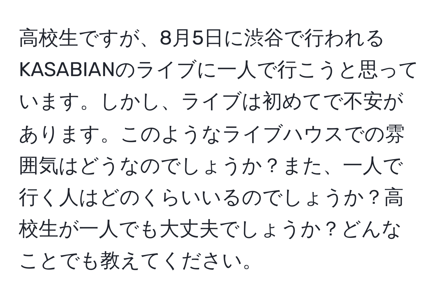 高校生ですが、8月5日に渋谷で行われるKASABIANのライブに一人で行こうと思っています。しかし、ライブは初めてで不安があります。このようなライブハウスでの雰囲気はどうなのでしょうか？また、一人で行く人はどのくらいいるのでしょうか？高校生が一人でも大丈夫でしょうか？どんなことでも教えてください。