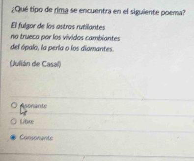 ¿Qué tipo de rima se encuentra en el siguiente poema?
El fulgor de los astros rutilantes
no trueco por los vividos cambiantes
del ópalo, la perla o los diamantes.
(Julián de Casal)
Asonante
Libre
Consonante