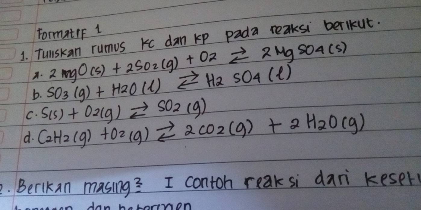 FormatiF 1 
1. Tullskan rumus kc dan kp pada reaksi berlkut. 
A. 2MgO(s)+2SO_2(g)+O_2leftharpoons 2MgSO_4(s)
b. SO_3(g)+H_2O(l)leftharpoons H_2SO_4(l)
C. S(s)+O2(g)leftharpoons SO2(g)
d. C_2H_2(g)+O_2(g)leftharpoons 2CO_2(g)+2H_2O(g)
2. Berlkan masing? I contoh reaksi dari keser 
rnon