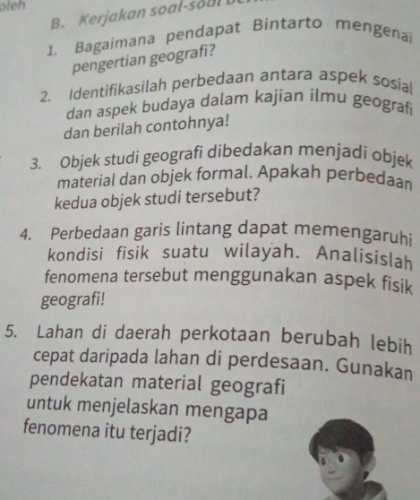 oleh 
B. Kerjakan soal-soul 
1. Bagaimana pendapat Bintarto mengenai 
pengertian geografi? 
2. Identifikasilah perbedaan antara aspek sosial 
dan aspek budaya dalam kajian ilmu geograf 
dan berilah contohnya! 
3. Objek studi geografi dibedakan menjadi objek 
material dan objek formal. Apakah perbedaan 
kedua objek studi tersebut? 
4. Perbedaan garis lintang dapat memengaruhi 
kondisi fisik suatu wilayah. Analisislah 
fenomena tersebut menggunakan aspek fisik 
geografi! 
5. Lahan di daerah perkotaan berubah lebih 
cepat daripada lahan di perdesaan. Gunakan 
pendekatan material geografi 
untuk menjelaskan mengapa 
fenomena itu terjadi?