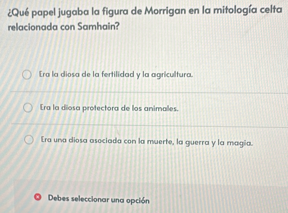 ¿Qué papel jugaba la figura de Morrigan en la mitología celta
relacionada con Samhain?
Era la diosa de la fertilidad y la agricultura.
Era la diosa protectora de los animales.
Era una diosa asociada con la muerte, la guerra y la magia.
* Debes seleccionar una opción