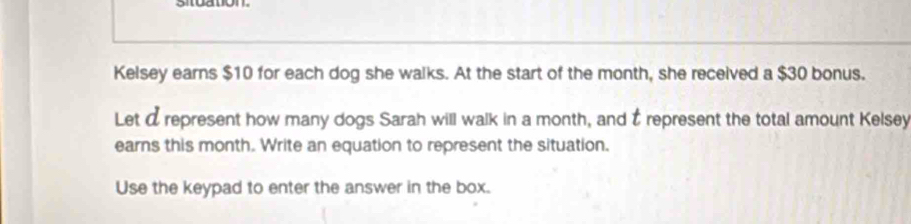 Kelsey earns $10 for each dog she walks. At the start of the month, she received a $30 bonus. 
Let a represent how many dogs Sarah will walk in a month, and É represent the total amount Kelsey 
earns this month. Write an equation to represent the situation. 
Use the keypad to enter the answer in the box.