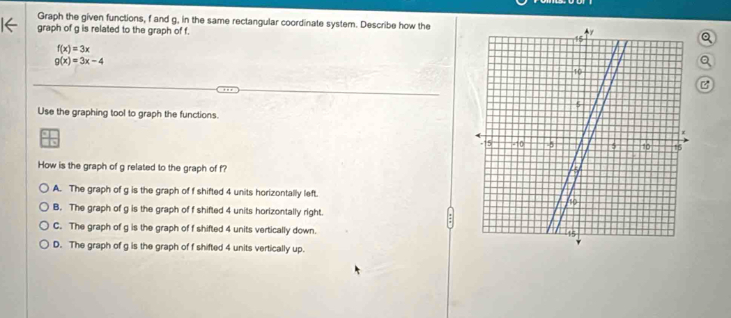 Graph the given functions, f and g, in the same rectangular coordinate system. Describe how the
graph of g is related to the graph of f.
Q
f(x)=3x
g(x)=3x-4
Q
z
Use the graphing tool to graph the functions.
How is the graph of g related to the graph of f?
A. The graph of g is the graph of f shifted 4 units horizontally left.
B. The graph of g is the graph of f shifted 4 units horizontally right.
C. The graph of g is the graph of f shifted 4 units vertically down.
D. The graph of g is the graph of f shifted 4 units vertically up.