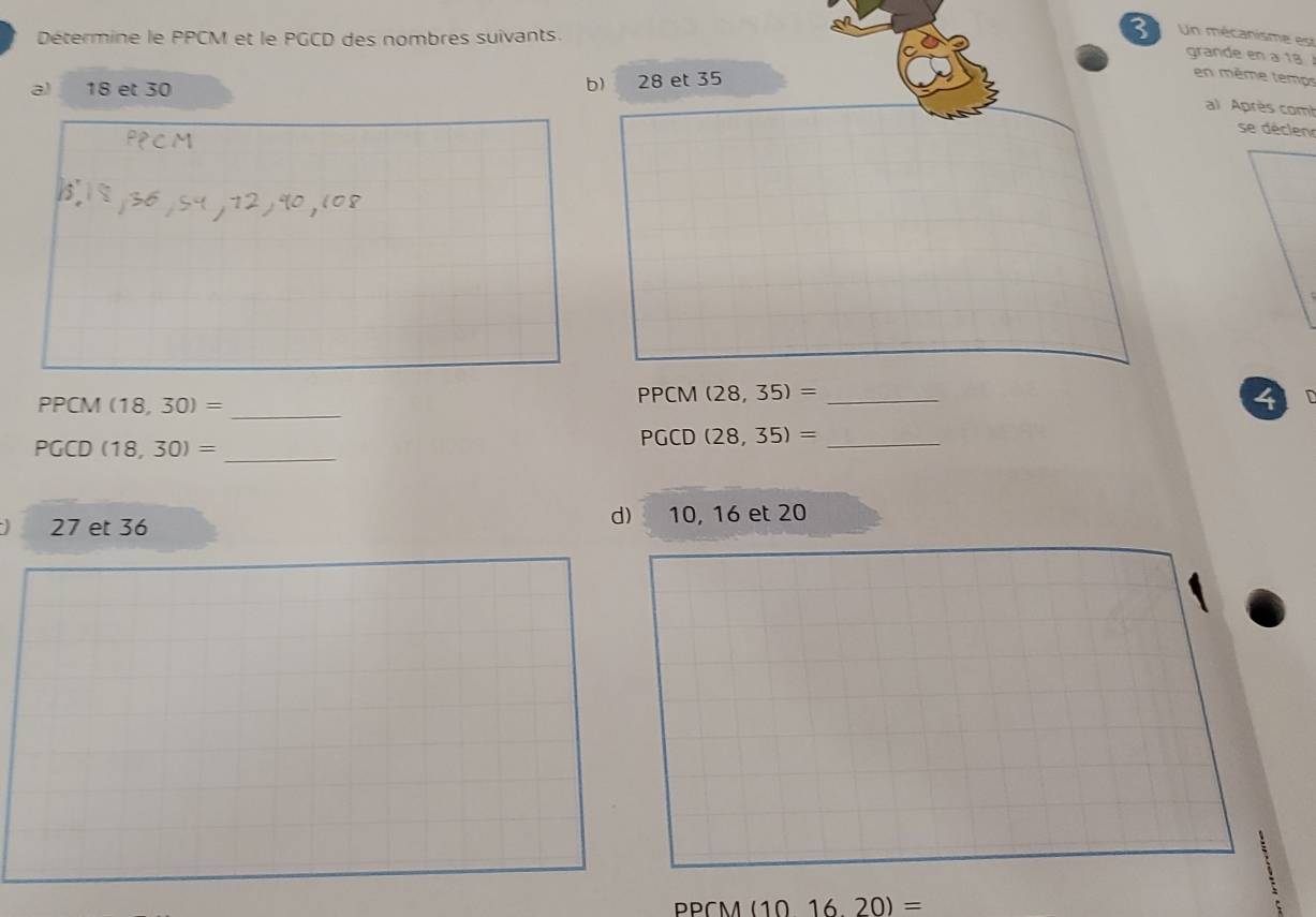 Détermine le PPCM et le PGCD des nombres suivants.
3 Un mécanisme est
grande en a 18
a) 18 et 30 28 et 35
b)
en même temos
al Après com
se déclen
_
PPCM (18,30)=
PPCM (28,35)= _
4 C
PGCD (18,30)= _
PGCD (28,35)= _
d
27 et 36 10, 16 et 20
PPCM (101620)=