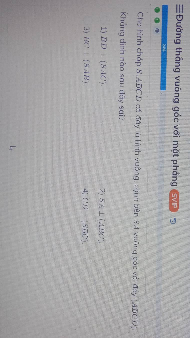 ≡Đường thẳng vuông góc với mặt phẳng (SVP)
24%
Cho hình chóp S. ABCD có đáy là hình vuông, cạnh bên SA vuông góc với đáy (ABCD).
Khẳng định nào sau đây sai?
1) BD⊥ (SAC). 2) SA⊥ (ABC).
3) BC⊥ (SAB). 4) CD⊥ (SBC).