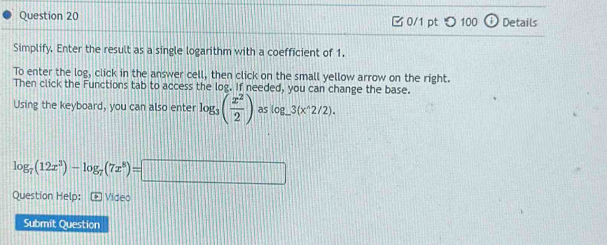 つ 100 Details 
Simplify. Enter the result as a single logarithm with a coefficient of 1. 
To enter the log, click in the answer cell, then click on the small yellow arrow on the right. 
Then click the Functions tab to access the log. If needed, you can change the base. 
Using the keyboard, you can also enter log _3( x^2/2 ) as log _ 3(x^(wedge)2/2).
log _7(12x^3)-log _7(7x^8)=□
Question Help: Video 
Submit Question