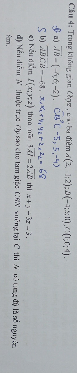 Trong không gian Oxyz , cho ba điểm A(2;-1;2); B(-4;5;0); C(1;0;4).
a) vector AB=(-6;6;-2).
b) vector AB.vector CB=-68.
c) Nếu điểm I(x;y;z) thỏa mãn 3vector AI=2vector AB thì x+y+3z=3.
d) Nếu điểm N thuộc trục Oy sao cho tam giác CBN vuông tại C thì N có tung độ là số nguyên
âm.