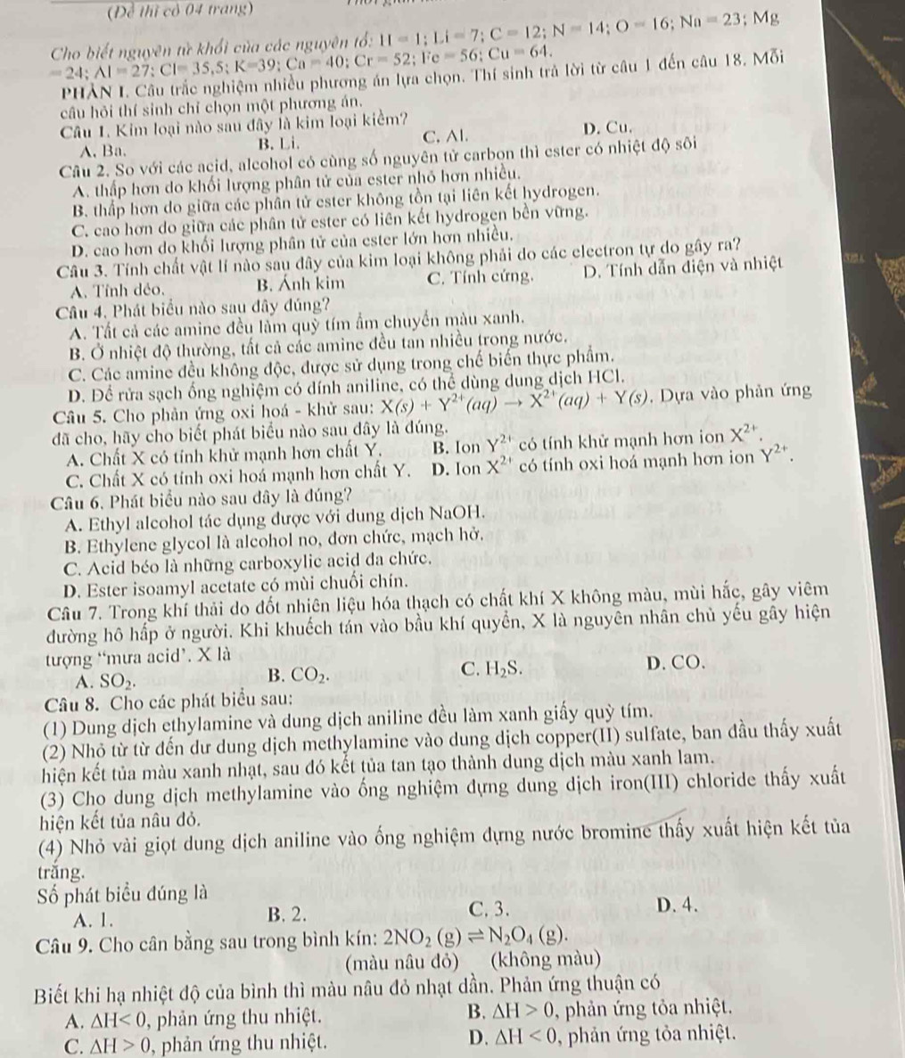 (Đề thị cỏ 04 trang)
=24;AI=27;CI=35,5;K=39;Ca=40;Cr=52;Fe=56;Cu=64. Cho biết nguyên từ khổi của các nguyên tổ: II=1;Li=7;C=12;N=14;O=16;Na=23; Mg
PHẢN I. Câu trắc nghiệm nhiều phương án lựa chọn. Thí sinh trả lời từ câu 1 đến câu 18. Mỗi
câu hỏi thí sinh chỉ chọn một phương án.
Câu 1. Kim loại nào sau đây là kim loại kiểm?
A. Ba. B. Li. C. Al. D. Cu.
Câu 2. So với các acid, alcohol có cùng số nguyên tử carbon thì ester có nhiệt độ sôi
A. thấp hơn do khối lượng phân tử của ester nhỏ hơn nhiều.
B. thấp hơn do giữa các phần tử ester không tồn tại liên kết hydrogen.
C. cao hơn do giữa các phân tử ester có liên kết hydrogen bền vững.
D. cao hơn do khối lượng phân tử của ester lớn hơn nhiều.
Câu 3. Tính chất vật lí nào sau đây của kim loại không phải do các electron tự do gây ra?
A. Tính dẻo. B. Ánh kim C. Tính cứng, D. Tính dẫn điện và nhiệt
Câu 4. Phát biểu nào sau đây đúng?
A. Tất cả các amine đều làm quỹ tím ẩm chuyển màu xanh.
B. Ở nhiệt độ thường, tất cả các amine đều tan nhiều trong nước.
C. Các amine đều không độc, được sử dụng trong chế biến thực phẩm.
D. Để rửa sạch ống nghiệm có dính aniline, có thể dùng dung dịch HCl.
Câu 5. Cho phản ứng oxi hoá - khử sau: X(s)+Y^(2+)(aq)to X^(2+)(aq)+Y(s) ,  Dựa vào phản ứng
đã cho, hãy cho biết phát biểu nào sau dây là đúng.
A. Chất X có tính khử mạnh hơn chất Y. B. Ion Y^(2+) có tính khử mạnh hơn ion X^(2+)
C. Chất X có tính oxi hoá mạnh hơn chất Y. D. Ion X^(2+) có tính oxi hoá mạnh hơn ion Y^(2+).
Câu 6. Phát biểu nào sau đây là đúng?
A. Ethyl alcohol tác dụng được với dung dịch NaOH.
B. Ethylene glycol là alcohol no, đơn chức, mạch hở.
C. Acid béo là những carboxylic acid đa chức.
D. Ester isoamyl acetate có mùi chuối chín.
Câu 7. Trong khí thải do đốt nhiên liệu hóa thạch có chất khí X không màu, mùi hắc, gây viêm
đường hô hấp ở người. Khi khuếch tán vào bầu khí quyển, X là nguyên nhân chủ yếu gây hiện
tượng “mưa acid’. X là D. CO.
A. SO_2.
B. CO_2.
C. H_2S.
Câu 8. Cho các phát biểu sau:
(1) Dung dịch ethylamine và dung dịch aniline đều làm xanh giấy quỳ tím.
(2) Nhỏ từ từ đến dư dung dịch methylamine vào dung dịch copper(II) sulfate, ban đầu thấy xuất
hiện kết tủa màu xanh nhạt, sau đó kết tủa tan tạo thành dung dịch màu xanh lam.
(3) Cho dung dịch methylamine vào ống nghiệm dựng dung dịch iron(III) chloride thấy xuất
hiện kết tủa nâu đỏ.
(4) Nhỏ vài giọt dung dịch aniline vào ống nghiệm dựng nước bromine thấy xuất hiện kết tủa
trắng.
Số phát biểu đúng là
A. 1. B. 2. C. 3. D. 4.
Câu 9. Cho cân bằng sau trong bình kín: 2NO_2(g)leftharpoons N_2O_4(g).
(màu nâu đỏ) (không màu)
Biết khi hạ nhiệt độ của bình thì màu nâu đỏ nhạt dần. Phản ứng thuận có
B.
A. △ H<0</tex> ), phản ứng thu nhiệt. △ H>0 , phản ứng tỏa nhiệt.
D. △ H<0</tex>
C. △ H>0 , phản ứng thu nhiệt. , phản ứng tỏa nhiệt.