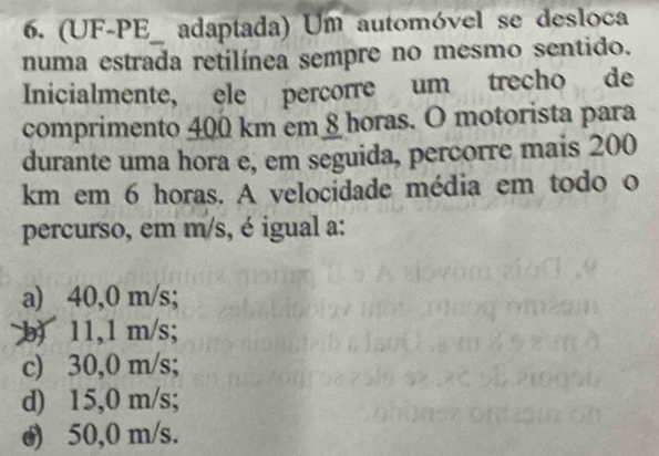 (UF-PE_ adaptada) Um automóvel se desloca
numa estrada retilínea sempre no mesmo sentido.
Inicialmente, ele percorre um trecho de
comprimento 400 km em §horas. O motorista para
durante uma hora e, em seguida, percorre mais 200
km em 6 horas. A velocidade média em todo o
percurso, em m/s, é igual a:
a) 40,0 m/s;
b) 11,1 m/s;
c) 30,0 m/s;
d) 15,0 m/s;
o) 50,0 m/s.