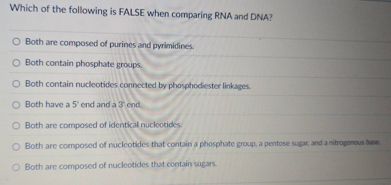 Which of the following is FALSE when comparing RNA and DNA?
Both are composed of purines and pyrimidines.
Both contain phosphate groups.
Both contain nucleotides connected by phosphodiester linkages.
Both have a 5' end and a 3' end.
Both are composed of identical nucleotides.
Both are composed of nucleotides that contain a phosphate group, a pentose sugar, and a nitrogenous base.
Both are composed of nucleotides that contain sugars.