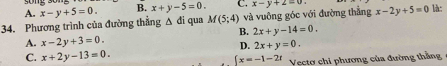 A. x-y+5=0. B. x+y-5=0. C. x-y+2=0. 
34. Phương trình của đường thắng △ di qua M(5;4) và vuông góc với đường thắng x-2y+5=0 là:
B. 2x+y-14=0.
A. x-2y+3=0.
D. 2x+y=0.
C. x+2y-13=0.
∈t x=-1-2t Vectơ chỉ phương của đường thằng