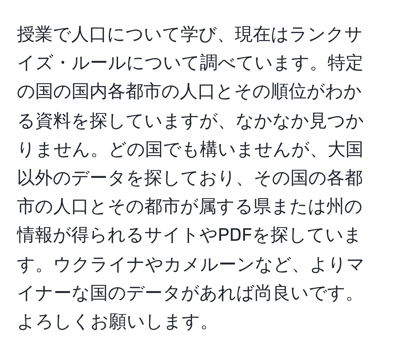 授業で人口について学び、現在はランクサイズ・ルールについて調べています。特定の国の国内各都市の人口とその順位がわかる資料を探していますが、なかなか見つかりません。どの国でも構いませんが、大国以外のデータを探しており、その国の各都市の人口とその都市が属する県または州の情報が得られるサイトやPDFを探しています。ウクライナやカメルーンなど、よりマイナーな国のデータがあれば尚良いです。よろしくお願いします。