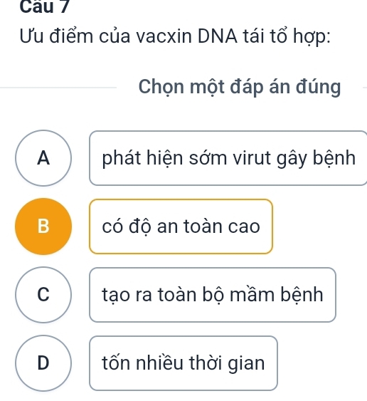 Ưu điểm của vacxin DNA tái tổ hợp:
Chọn một đáp án đúng
A phát hiện sớm virut gây bệnh
B có độ an toàn cao
C tạo ra toàn bộ mầm bệnh
D tốn nhiều thời gian