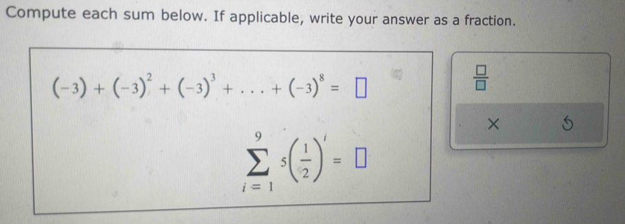 Compute each sum below. If applicable, write your answer as a fraction.
(-3)+(-3)^2+(-3)^3+...+(-3)^8=□
 □ /□   
×
sumlimits _(i=1)^9s( 1/2 )^i=□