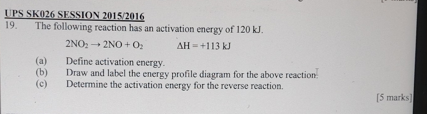 UPS SK026 SESSION 2015/2016 
19. The following reaction has an activation energy of 120 kJ.
2NO_2to 2NO+O_2
△ H=+113kJ
(a) Define activation energy. 
(b) Draw and label the energy profile diagram for the above reaction. 
(c) Determine the activation energy for the reverse reaction. 
[5 marks]