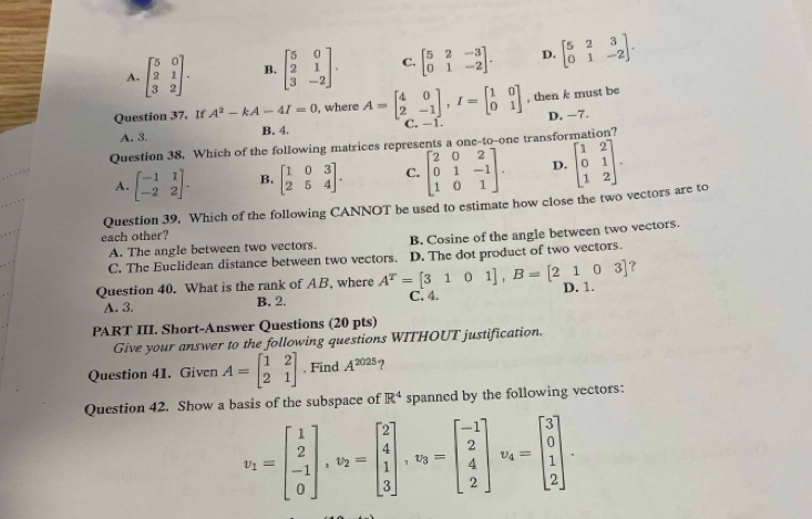 A. beginbmatrix 5&0 2&1 3&2endbmatrix . B. beginbmatrix 5&0 2&1 3&-2endbmatrix . C. beginbmatrix 5&2&-3 0&1&-2endbmatrix . D. beginbmatrix 5&2&3 0&1&-2endbmatrix .
Question 37. If A^2-kA-4I=0 , where A=beginbmatrix 4&0 2&-1endbmatrix ,I=beginbmatrix 1&0 0&1endbmatrix , then k must be
B. 4. C. -1. D. −7.
A. 3.
Question 38. Which of the following matrices represents a one-to-one transformation?
A. beginbmatrix -1&1 -2&2endbmatrix . B. beginbmatrix 1&0&3 2&5&4endbmatrix . C. beginbmatrix 2&0&2 0&1&-1 1&0&1endbmatrix . D. beginbmatrix 1&2 0&1 1&2endbmatrix .
Question 39. Which of the following CANNOT be used to estimate how close the two vectors are to
each other?
A. The angle between two vectors. B. Cosine of the angle between two vectors.
C. The Euclidean distance between two vectors. D. The dot product of two vectors.
?
Question 40. What is the rank of AB, where A^T=[3101],B=[2103] D. 1.
A. 3. B, 2. C. 4.
PART III. Short-Answer Questions (20 pts)
Give your answer to the following questions WITHOUT justification.
Question 41. Given A=beginbmatrix 1&2 2&1endbmatrix , Find A^(2025)
Question 42. Show a basis of the subspace of R^4 spanned by the following vectors:
v_1=beginbmatrix 1 2 -1 0endbmatrix ,v_2=beginbmatrix 2 4 1 3endbmatrix ,v_3=beginbmatrix -1 2 4 2endbmatrix v_4=beginbmatrix 3 0 1 2endbmatrix .