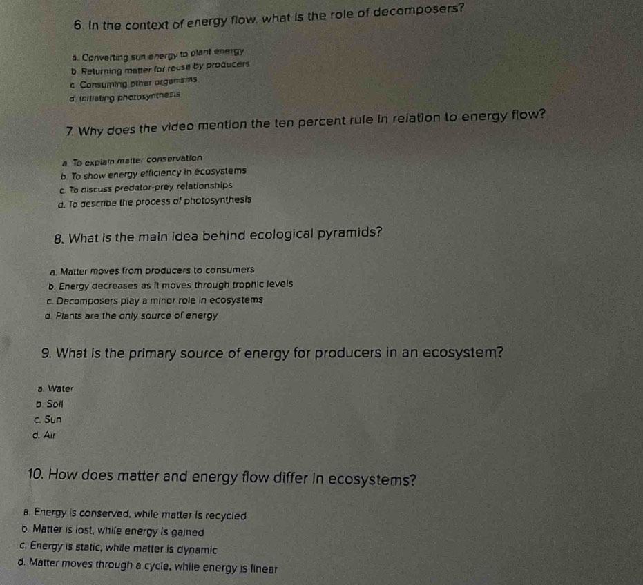 In the context of energy flow, what is the role of decomposers?
a. Converting sun energy to plant energy
b Returning matter for reuse by producers
c Consuming other organisms
d initiating photosyntnesis
7. Why does the video mention the ten percent rule in relation to energy flow?
a To explain matter conservation
b. To show energy efficiency in ecosystems
c To discuss predator-prey relationships
d. To describe the process of photosynthesis
8. What is the main idea behind ecological pyramids?
a. Matter moves from producers to consumers
b. Energy decreases as it moves through trophic levels
c. Decomposers play a minor role in ecosystems
d. Plants are the only source of energy
9. What is the primary source of energy for producers in an ecosystem?
a Water
b Soll
c. Sun
d. Air
10. How does matter and energy flow differ in ecosystems?
a. Energy is conserved, while matter is recycled
b. Matter is lost, while energy is gained
c. Energy is static, while matter is dynamic
d. Matter moves through a cycle, while energy is linear