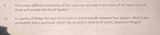 How many different selections of four cards can be made from a pack of 52? How many of 
them will include the Ace of Spades? 
10 In a game of bridge the pack of 52 cards is shared equally between four players. What is the 
probability that a particular player has no picture cards at all (Jacks, Queens or Kings)?