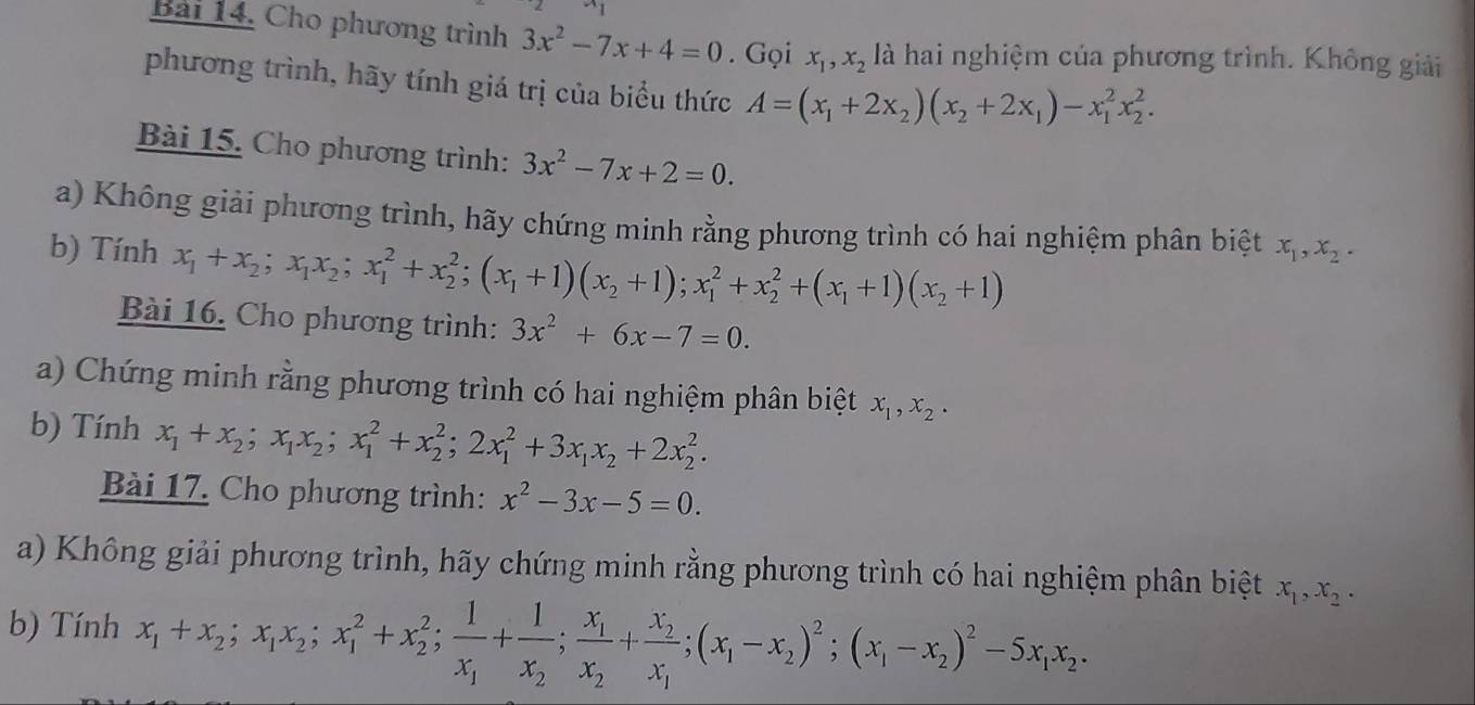 Cho phương trình 3x^2-7x+4=0. Gọi x_1,x_2 là hai nghiệm của phương trình. Không giải
phương trình, hãy tính giá trị của biểu thức A=(x_1+2x_2)(x_2+2x_1)-x_1^(2x_2^2.
Bài 15. Cho phương trình: 3x^2)-7x+2=0.
a) Không giải phương trình, hãy chứng minh rằng phương trình có hai nghiệm phân biệt x_1,x_2.
b) Tính x_1+x_2;x_1x_2;x_1^(2+x_2^2;(x_1)+1)(x_2+1);x_1^(2+x_2^2+(x_1)+1)(x_2+1)
Bài 16. Cho phương trình: 3x^2+6x-7=0.
a) Chứng minh rằng phương trình có hai nghiệm phân biệt x_1,x_2.
b) Tính x_1+x_2;x_1x_2;x_1^(2+x_2^2;2x_1^2+3x_1)x_2+2x_2^(2.
Bài 17. Cho phương trình: x^2)-3x-5=0.
a) Không giải phương trình, hãy chứng minh rằng phương trình có hai nghiệm phân biệt x_1,x_2.
b) Tính x_1+x_2;x_1x_2;x_1^(2+x_2^2;frac 1)x_1+frac 1x_2;frac x_1x_2+frac x_2x_1;(x_1-x_2)^2;(x_1-x_2)^2-5x_1x_2.