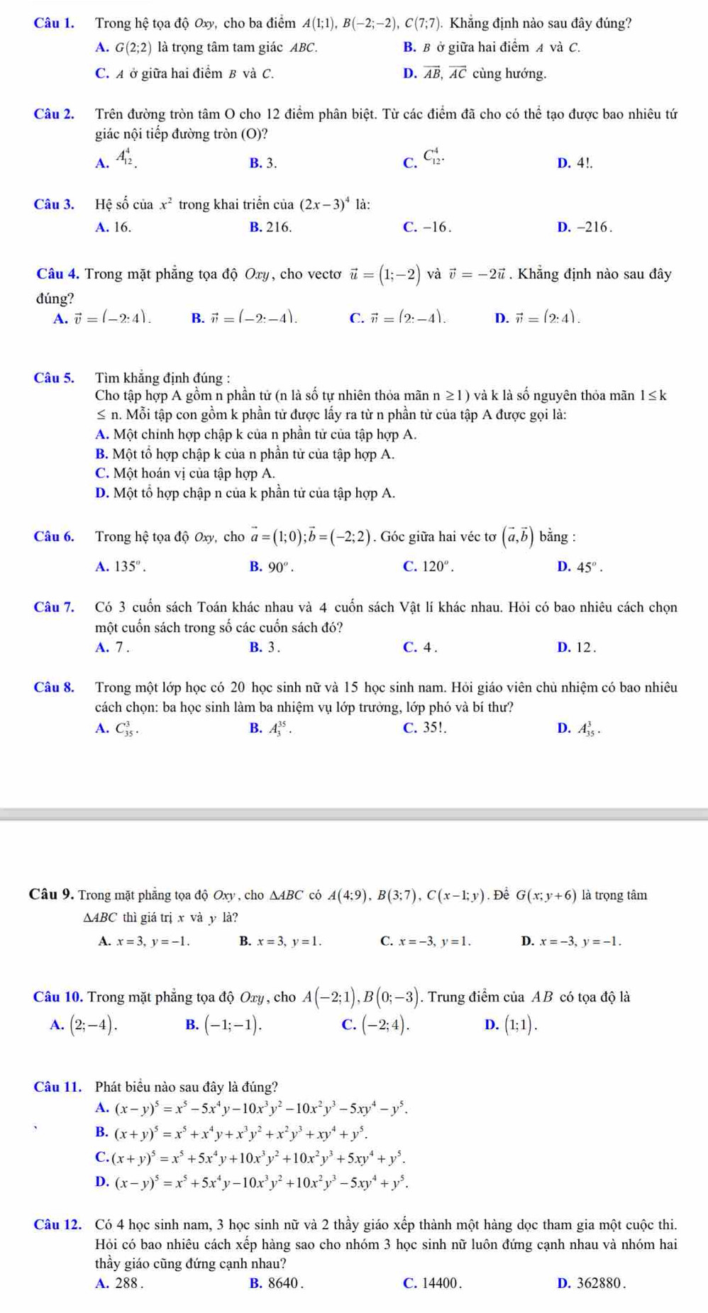 Trong hệ tọa độ Oxy, cho ba điểm A(1;1),B(-2;-2),C(7;7) Khẳng định nào sau đây đúng?
A. G(2;2) là trọng tâm tam giác ABC. B. B ở giữa hai điểm A và C.
C. A ở giữa hai điểm B và C. D. vector AB,vector AC cùng hướng.
Câu 2. Trên đường tròn tâm O cho 12 điểm phân biệt. Từ các điểm đã cho có thể tạo được bao nhiêu tứ
giác nội tiếp đường tròn (O)?
B. 3.
A. A_(12)^4. C. C_(12)^4. D. 4!.
Câu 3. Hệ số của x^2 trong khai triển của (2x-3)^4 là:
A. 16. B. 216. C. -16 . D. -216 .
Câu 4. Trong mặt phẳng tọa độ Oxy, cho vectơ vector u=(1;-2) và vector v=-2vector u. Khẳng định nào sau đây
đúng?
A. vector v=(-2:4). B. vector n=(-2:-4). C. vector n=(2:-4). D. vector v=(2:4).
Câu 5. Tìm khắng định đúng :
Cho tập hợp A gồm n phần tử (n là số tự nhiên thỏa mãn n ≥1) và k là số nguyên thỏa mãn 1≤k
≤ n. Mỗi tập con gồm k phần tử được lấy ra từ n phần tử của tập A được gọi là:
A. Một chính hợp chập k của n phần tử của tập hợp A.
B. Một tổ hợp chập k của n phần tử của tập hợp A.
C. Một hoán vị của tập hợp A.
D. Một tổ hợp chập n của k phần tử của tập hợp A.
Câu 6. Trong hệ tọa độ Oxy, cho vector a=(1;0);vector b=(-2;2). Góc giữa hai véc tơ (vector a,vector b) bằng :
A. 135°. B. 90°. C. 120°. D. 45°.
Câu 7. Có 3 cuốn sách Toán khác nhau và 4 cuốn sách Vật lí khác nhau. Hỏi có bao nhiêu cách chọn
một cuốn sách trong số các cuốn sách đó?
A. 7 . B. 3 . C. 4 . D. 12 .
Câu 8. Trong một lớp học có 20 học sinh nữ và 15 học sinh nam. Hỏi giáo viên chủ nhiệm có bao nhiêu
cách chọn: ba học sinh làm ba nhiệm vụ lớp trưởng, lớp phó và bí thư?
A. C_(35)^3. B. A_3^((35)· C. 35!. D. A_(35)^3.
Câu 9. Trong mặt phẳng tọa độ Oxy , cho ΔABC có A(4;9),B(3;7),C(x-1;y). Để G(x;y+6) là trọng tâm
∆ABC thì giá trị x và y là?
A. x=3,y=-1. B. x=3,y=1. C. x=-3,y=1. D. x=-3,y=-1.
Câu 10. Trong mặt phăng tọa độ Oxy , cho A(-2;1),B(0;-3). Trung điểm của AB có tọa độ là
A. (2;-4). B. (-1;-1). C. (-2;4). D. (1;1).
Câu 11. Phát biểu nào sau đây là đúng?
A. (x-y)^5)=x^5-5x^4y-10x^3y^2-10x^2y^3-5xy^4-y^5.
B. (x+y)^5=x^5+x^4y+x^3y^2+x^2y^3+xy^4+y^5.
C. (x+y)^5=x^5+5x^4y+10x^3y^2+10x^2y^3+5xy^4+y^5.
D. (x-y)^5=x^5+5x^4y-10x^3y^2+10x^2y^3-5xy^4+y^5.
Câu 12. Có 4 học sinh nam, 3 học sinh nữ và 2 thầy giáo xếp thành một hàng dọc tham gia một cuộc thi.
Hỏi có bao nhiêu cách xếp hàng sao cho nhóm 3 học sinh nữ luôn đứng cạnh nhau và nhóm hai
thầy giáo cũng đứng cạnh nhau?
A. 288 . B. 8640 . C. 14400 . D. 362880 .