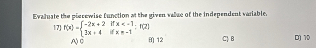 Evaluate the piecewise function at the given value of the independent variable.
if
17) f(x)=beginarrayl -2x+2 3x+4endarray. if beginarrayr x ; f(2)
A) 0 B) 12 C) 8
D) 10