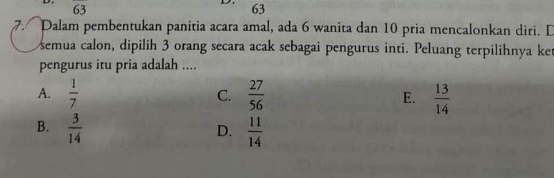 63
93
63
7. Dalam pembentukan panitia acara amal, ada 6 wanita dan 10 pria mencalonkan diri. D
semua calon, dipilih 3 orang secara acak sebagai pengurus inti. Peluang terpilihnya ket
pengurus itu pria adalah ....
A.  1/7   27/56  E.  13/14 
C.
B.  3/14   11/14 
D.