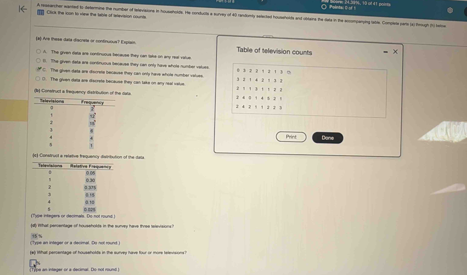 Score: 24.39%, 10 of 41 points
Click the icon to view the table of television counts.
A researcher wanted to determine the number of televisions in households. He conducts a survey of 40 randomly selected households and obtains the data in the accompanying table. Complete parts (a) through (h) below
(a) Are these data discrete or continuous? Explain. Table of television counts
A. The given data are continuous because they can take on any real value
B. The given data are continuous because they can only have whole number values. 0 3 2 2 1 2 1 3 。
C. The given data are discrete because they can only have whole number values. 3 2 1 4 2 1 3 2
D. The given data are discrete because they can take on any real value. 2 1 1 3 1 1 2 2
(b) Construct a frequency distribution of the data. 2 4 0 1 4 5 2 1
2 4 2 1 1 2 2 3
Print Done
(c) Construct a relative frequency distribution of the data.
(Type integers or decimals. Do not round.)
(d) What percentage of households in the survey have three televisions?
15 %
(Type an integer or a decimal. Do not round.)
(e) What percentage of households in the survey have four or more televisions?
(Type an integer or a decimal. Do not round.)