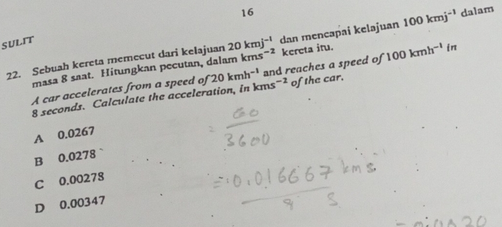 SULIT
22. Sebuah kereta memecut dari kelajuan 20kmj^(-1) dan mencapai kelajuan 100kmj^(-1) dalam
masa 8 saat. Hitungkan pecutan, dalam kms^(-2) kereta itu.
A car accelerates from a speed of 20kmh^(-1) kms^(-2) and reaches a speed of 100kmh^(-l) in
8 seconds. Calculate the acceleration, in of the car.
A 0.0267
B 0.0278
C 0.00278
D 0.00347