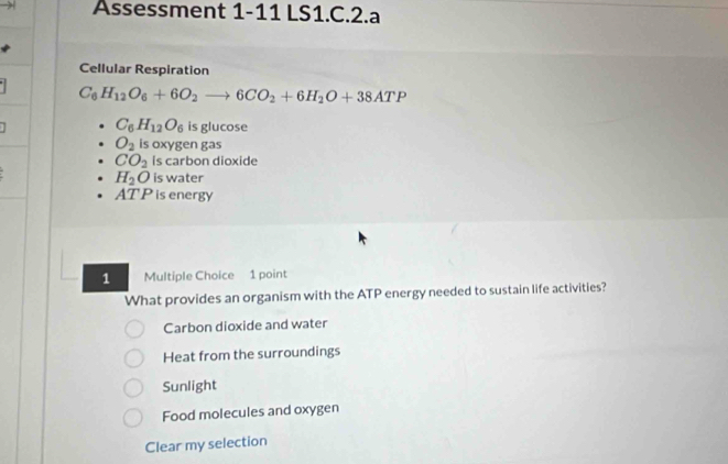 Assessment 1-11 LS1.C.2.a
Cellular Respiration
C_6H_12O_6+6O_2to 6CO_2+6H_2O+38ATP
C_6H_12O_6 is glucose
O_2 is oxygen gas
CO_2 is carbon dioxide
H_2O is water
AT P is energy
1 Multiple Choice 1 point
What provides an organism with the ATP energy needed to sustain life activities?
Carbon dioxide and water
Heat from the surroundings
Sunlight
Food molecules and oxygen
Clear my selection