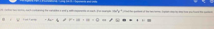 Pre-Algebra Parl 2 [Foundations] / Long 24-25 / Exponents and Units 
20. Define two terms, each containing the variables x and y, with exponents on each. (For example: 10x^3y^(-5).) Find the quotient of the two terms. Explain step by step how you found the quotient. 
B Font Family