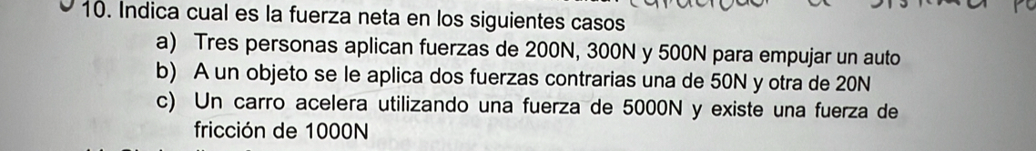 Indica cual es la fuerza neta en los siguientes casos
a) Tres personas aplican fuerzas de 200N, 300N y 500N para empujar un auto
b) A un objeto se le aplica dos fuerzas contrarias una de 50N y otra de 20N
c) Un carro acelera utilizando una fuerza de 5000N y existe una fuerza de
fricción de 1000N