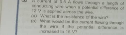 U2 A current of 0.5 A flows through a length of 
conducting wire when a potential difference of
12 V is applied across the wire. 
(a) What is the resistance of the wire? 
(b) What would be the current flowing through 
the wire if the potential difference is 
increased to 15 V?