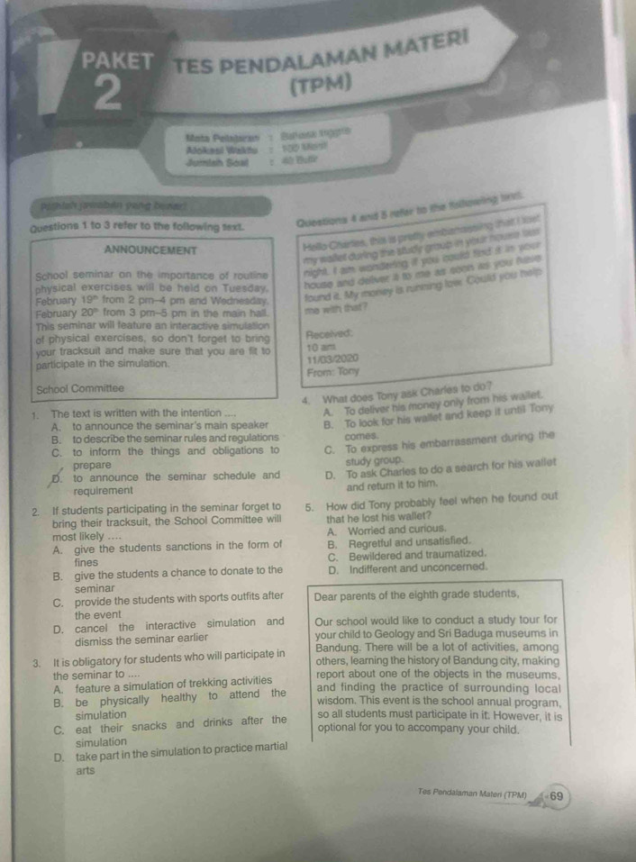 PAKET TES PENDALAMAN MATERI
2
(TPM)
Mata Pelajaran  : Bakank inggrs
Aokesl Waktu  : 100 Most
Jumtsh Soad :40 Bufie
pyshish jawaben yong besar!
Questions 1 to 3 refer to the following 1ext. Questions 4 and 5 refer to the following l.
Hello Chartes, this is pretty embamassing that I et
my wailet during the study group in your nouse ts 
ANNOUNCEMENT
School seminar on the importance of routine night. I am wondeing if you could find it in your
physical exercises will be held on Tuesday. house and deliver it to me as seen its you five 
February 19° from 2 pm--4 pm and Wednesday. found it. My money is running loe. Could you help
February 20° from 3 pm-5 pm in the main hall. me with that?
This seminar will feature an interactive simulation
of physical exercises, so don't forget to bring Received:
your tracksuit and make sure that you are fit to 10 am
participate in the simulation. 11//
From: Tony
School Committee
4. What does Tony ask Charles to do?
1. The text is written with the intention .... A. To deliver his money only from his wailet.
A. to announce the seminar's main speaker B. To look for his wallet and keep it until Tony
B. to describe the seminar rules and regulations comes.
C. to inform the things and obligations to C. To express his embarrassment during the
prepare study group.
D. to announce the seminar schedule and D. To ask Charles to do a search for his wallet
requirement and return it to him.
2. If students participating in the seminar forget to 5. How did Tony probably feel when he found out
bring their tracksuit, the School Committee will that he lost his wallet?
most likely .... A. Worried and curious.
A. give the students sanctions in the form of B. Regretful and unsatisfied.
fines C. Bewildered and traumatized.
B. give the students a chance to donate to the D. Indifferent and unconcerned.
seminar
C. provide the students with sports outfits after Dear parents of the eighth grade students,
the event
D. cancel the interactive simulation and Our school would like to conduct a study tour for
dismiss the seminar earlier your child to Geology and Sri Baduga museums in
3. It is obligatory for students who will participate in Bandung. There will be a lot of activities, among
others, learning the history of Bandung city, making
the seminar to . ,  report about one of the objects in the museums,
A. feature a simulation of trekking activities
B. be physically healthy to attend the
and finding the practice of surrounding local
wisdom. This event is the school annual program,
simulation so all students must participate in it. However, it is
C. eat their snacks and drinks after the
optional for you to accompany your child.
simulation
D. take part in the simulation to practice martial
arts
Tes Pendalaman Materi (TPM) 69