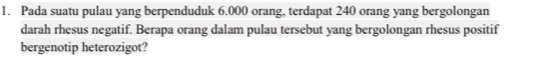 Pada suatu pulau yang berpenduduk 6.000 orang, terdapat 240 orang yang bergolongan 
darah rhesus negatif. Berapa orang dalam pulau tersebut yang bergolongan rhesus positif 
bergenotip heterozigot?