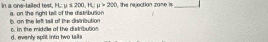 In a one-tailed test, H:mu ≤ 200, H:mu >200 , the rejection zone is_
a. on the right tail of the distribution
b. on the left tail of the distribution
c. in the middle of the distribution
d. evenly split into two tails