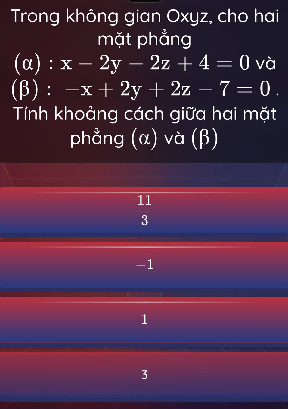 Trong không gian Oxyz, cho hai
mặt phẳng
(α) : x-2y-2z+4=0 và
(β) : -x+2y+2z-7=0. 
Tính khoảng cách giữa hai mặt
phẳng (α) và (β)
 11/3 
-1
1
3