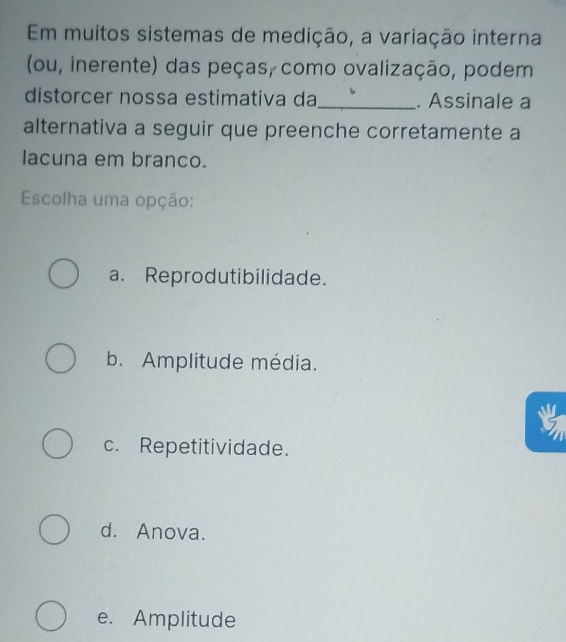 Em muitos sistemas de medição, a variação interna
(ou, inerente) das peças, como ovalização, podem
distorcer nossa estimativa da_ . Assinale a
alternativa a seguir que preenche corretamente a
lacuna em branco.
Escolha uma opção:
a. Reprodutibilidade.
b. Amplitude média.
c. Repetitividade.
d. Anova.
e. Amplitude