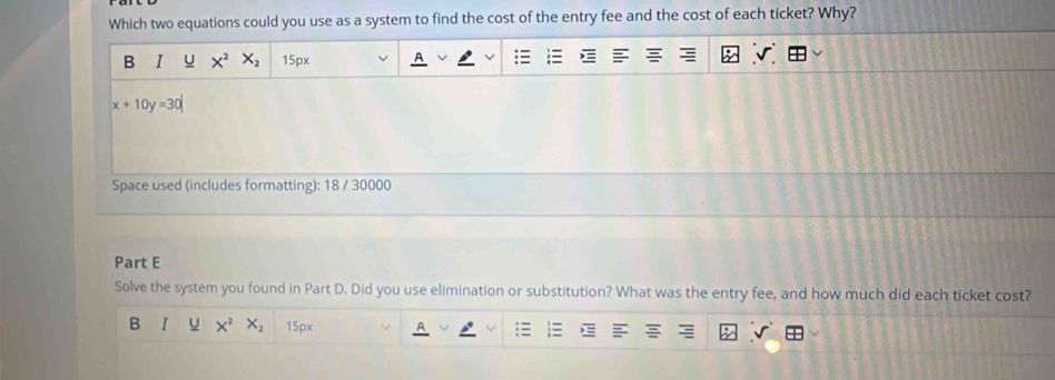 Which two equations could you use as a system to find the cost of the entry fee and the cost of each ticket? Why?
B I U X^2X_2 15px
x+10y=30
Space used (includes formatting): 18 / 30000
Part E
Solve the system you found in Part D. Did you use elimination or substitution? What was the entry fee, and how much did each ticket cost?
B I u X^2 X_2 15px