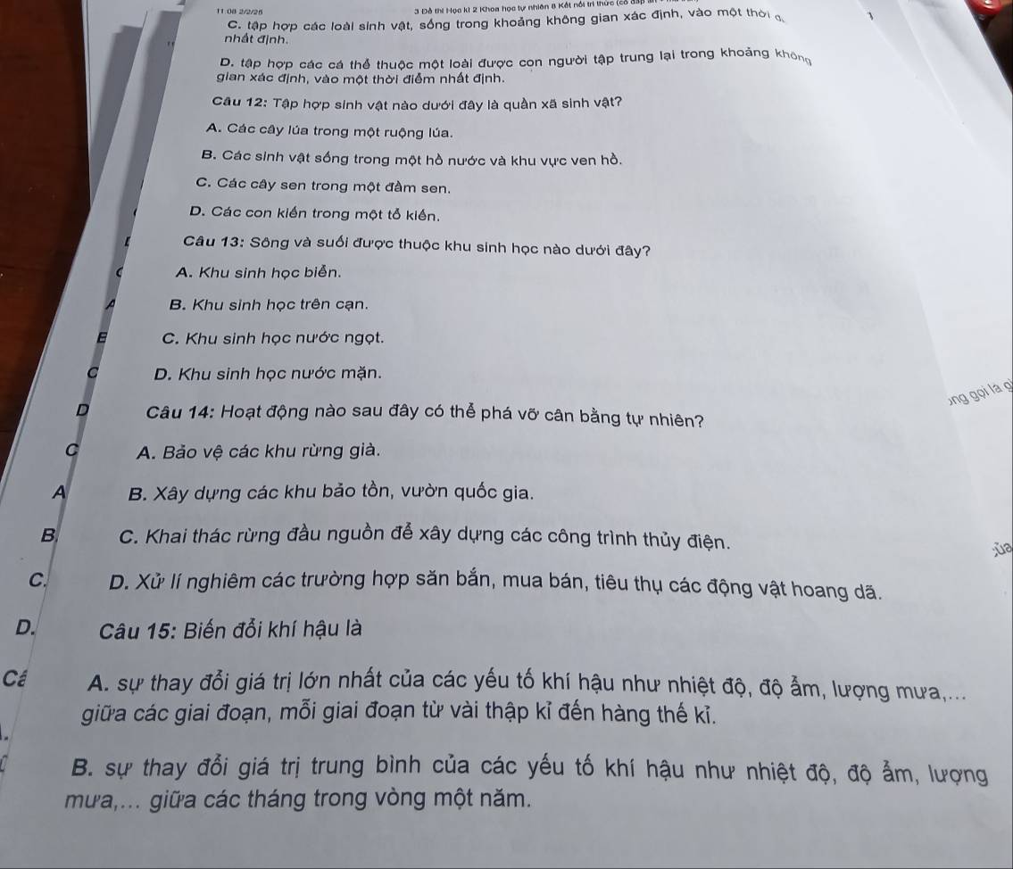 11:08 2/2/26
3 Đô thí Học k1 2 Khoa học tự nhiên 8 Kết nổi trì thức (28 1
C. tập hợp các loài sinh vật, sống trong khoảng không gian xác định, vào một thời đ 、
nhất định.
D. tập hợp các cá thể thuộc một loài được con người tập trung lại trong khoảng không
gian xác định, vào một thời điểm nhất định.
Cầu 12: Tập hợp sinh vật nào dưới đây là quần xã sinh vật?
A. Các cây lúa trong một ruộng lúa.
B. Các sinh vật sống trong một hồ nước và khu vực ven hồ.
C. Các cây sen trong một đầm sen.
D. Các con kiến trong một tổ kiến.
Câu 13: Sông và suối được thuộc khu sinh học nào dưới đây?
A. Khu sinh học biển.
B. Khu sinh học trên cạn.
C. Khu sinh học nước ngọt.
D. Khu sinh học nước mặn.
ng gọi là gi
D  Câu 14: Hoạt động nào sau đây có thể phá vỡ cân bằng tự nhiên?
C A. Bảo vệ các khu rừng già.
A B. Xây dựng các khu bảo tồn, vườn quốc gia.
B C. Khai thác rừng đầu nguồn đễ xây dựng các công trình thủy điện.
ùa
C. D. Xử lí nghiêm các trường hợp săn bắn, mua bán, tiêu thụ các động vật hoang dã.
D.  Câu 15: Biến đổi khí hậu là
Cá A. sự thay đổi giá trị lớn nhất của các yếu tố khí hậu như nhiệt độ, độ ẩm, lượng mưa,...
giữa các giai đoạn, mỗi giai đoạn từ vài thập kỉ đến hàng thế kỉ.
B. sự thay đổi giá trị trung bình của các yếu tố khí hậu như nhiệt độ, độ ẩm, lượng
mưa,... giữa các tháng trong vòng một năm.