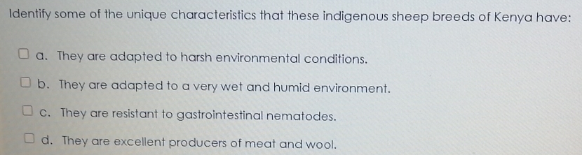 Identify some of the unique characteristics that these indigenous sheep breeds of Kenya have:
a. They are adapted to harsh environmental conditions.
b. They are adapted to a very wet and humid environment.
c. They are resistant to gastrointestinal nematodes.
d. They are excellent producers of meat and wool.