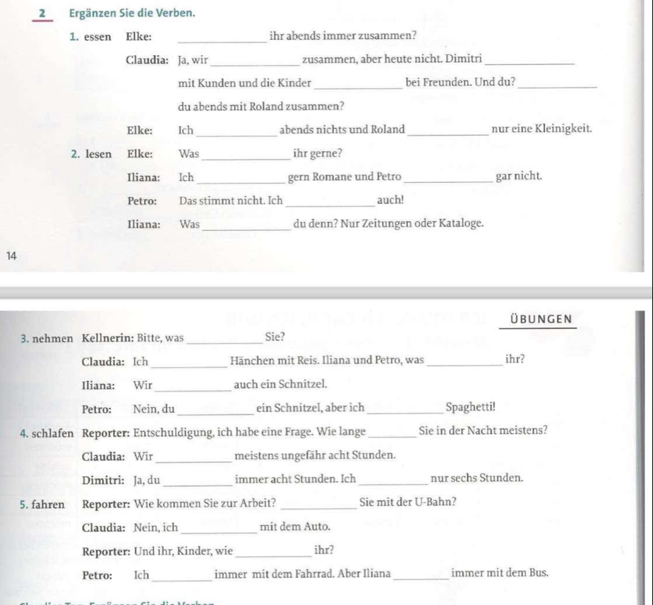 2Ergänzen Sie die Verben. 
_ 
1. essen Elke: ihr abends immer zusammen? 
Claudia: Ja, wir_ zusammen, aber heute nicht. Dimitri_ 
_ 
mit Kunden und die Kinder bei Freunden. Und du?_ 
du abends mit Roland zusammen? 
_ 
Elke: Ich abends nichts und Roland _nur eine Kleinigkeit. 
2. Iesen Elke: Was_ ihr gerne? 
Iliana: Ich _gern Romane und Petro _gar nicht. 
Petro: Das stimmt nicht. Ich _auch! 
Iliana: Was _du denn? Nur Zeitungen oder Kataloge. 
14 
übungen 
_ 
3. nehmen Kellnerin: Bitte, was Sie? 
_ 
Claudia: Ich Hänchen mit Reis. Iliana und Petro, was _ihr? 
_ 
Iliana: Wir auch ein Schnitzel. 
_ 
Petro: Nein, du ein Schnitzel, aber ich _Spaghetti! 
4. schlafen Reporter: Entschuldigung, ich habe eine Frage. Wie lange_ Sie in der Nacht meistens? 
_ 
Claudia: Wir meistens ungefähr acht Stunden. 
Dimitri: Ja, du_ immer acht Stunden. Ich _nur sechs Stunden. 
5. fahren I Reporter: Wie kommen Sie zur Arbeit? _Sie mit der U-Bahn? 
_ 
Claudia: Nein, ich mit dem Auto. 
Reporter: Und ihr, Kinder, wie_ ihr? 
_ 
Petro: Ich immer mit dem Fahrrad. Aber Iliana _immer mit dem Bus.