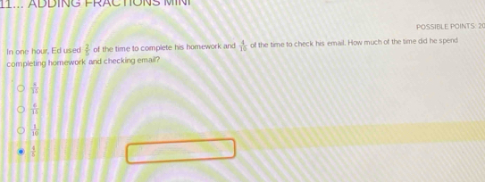 ADDING FRAC TONS M 
POSSIBLE POINTS: 20
In one hour, Ed used  2/5  of the time to complete his homework and  4/15  of the time to check his email. How much of the time did he spend
completing homework and checking email?
 3/15 
 6/15 
 1/10 
 4/5 