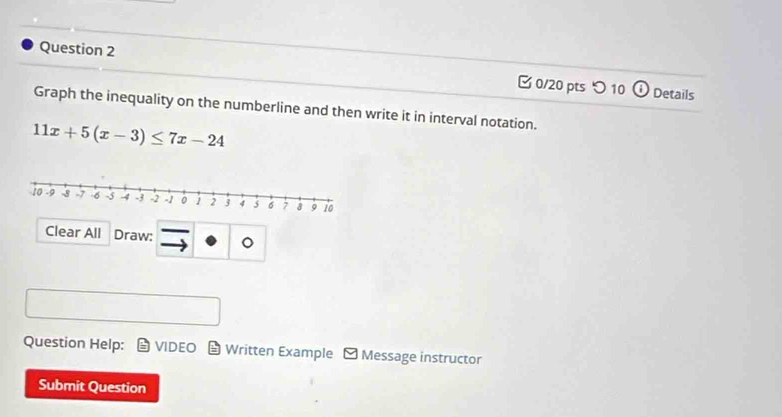 つ 10 (i) 
Details 
Graph the inequality on the numberline and then write it in interval notation.
11x+5(x-3)≤ 7x-24
Clear All Draw: overline  
Question Help: VIDEO Written Example - Message instructor 
Submit Question