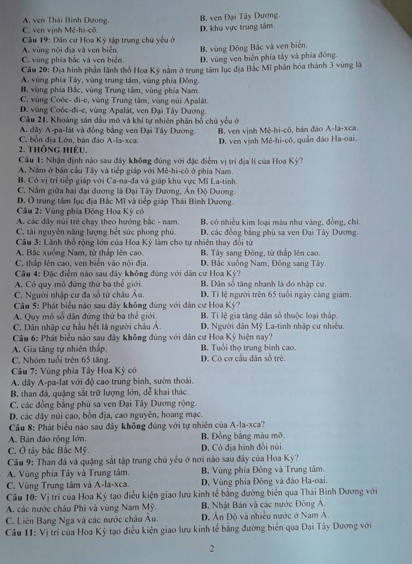 A. ven Thái Bình Dương. B. ven Đại Tây Dương.
C. ven vịnh Mê-hi-cô. D. khu vực trung tâm.
Câu 19: Dân cư Hoa Kỳ tập trung chủ yếu ở
A. vùng nội địa và ven biển.
B. vùng Đông Bắc và ven biển.
C. vùng phía bắc và ven biển.
D. vùng ven biển phía tây và phía đông.
Câu 20: Địa hình phần lãnh thổ Hoa Kỳ nằm ở trung tâm lục địa Bắc Mĩ phần hóa thành 3 vùng là
A. vùng phía Tây, vùng trung tâm, vùng phía Đông.
B. vùng phía Bắc, vùng Trung tâm, vùng phía Nam.
C. vùng Coóc- đi-e, vùng Trung tâm, vùng núi Apalát.
D. vùng Coóc-di-e, vùng Apalát, ven Đại Tây Dương.
Câu 21. Khoáng sản dầu mỏ và khí tự nhiên phân bố chủ yếu ở
A. dãy A-pa-lát và đồng bằng ven Đại Tây Dương. B. ven vịnh Mê-hi-cô, bán đảo A-la-xca.
C. bồn địa Lớn, bán đảo A-la-xca. D. ven vịnh Mê-hi-cô, quần đảo Ha-oai.
2. thông hiêu.
Câu 1: Nhận định nào sau đây không đúng với đặc điểm vị trí địa lí của Hoa Kỳ?
A. Nằm ở bán cầu Tây và tiếp giáp với Mê-hi-cô ở phía Nam.
B. Có vị trí tiếp giáp với Ca-na-đa và giáp khu vực Mĩ La-tinh.
C. Nằm giữa hai đại dương là Đại Tây Dương, Ấn Độ Dương.
D. Ở trung tâm lục địa Bắc Mĩ và tiếp giáp Thái Bình Dương.
Câu 2: Vùng phía Đông Hoa Kỳ có
A. các dãy núi trẻ chạy theo hướng bắc - nam. B. có nhiều kim loại màu như vàng, đồng, chì.
C. tài nguyên năng lượng hết sức phong phú. D. các đồng bằng phù sa ven Đại Tây Dương.
Câu 3: Lãnh thổ rộng lớn của Hoa Kỳ làm cho tự nhiên thay đổi từ
A. Bắc xuống Nam, từ thấp lên cao. B. Tây sang Đông, từ thấp lên cao.
C. thấp lên cao, ven biển vào nội địa. D. Bắc xuống Nam, Đông sang Tây.
Câu 4: Đặc điểm nào sau đây không đúng với dân cư Hoa Kỳ?
A. Có quy mô đứng thứ ba thế giới. B. Dân số tăng nhanh là do nhập cư.
C. Người nhập cư đa số từ châu Âu. D. Ti lệ người trên 65 tuổi ngày càng giám.
Câu 5: Phát biểu nào sau đây không đúng với dân cư Hoa Kỳ?
A. Quy mô số dân đứng thứ ba thế giới. B. Tỉ lệ gia tăng dân số thuộc loại thấp.
C. Dân nhập cư hầu hết là người châu Á.  D. Người dân Mỹ La-tinh nhập cư nhiều.
Câu 6: Phát biểu nào sau đây không đúng với dân cư Hoa Kỳ hiện nay?
A. Gia tăng tự nhiên thấp. B. Tuổi thọ trung bình cao.
C. Nhóm tuổi trên 65 tăng. D. Có cơ cấu dân số trẻ.
* Câu 7: Vùng phía Tây Hoa Kỳ có
A. dãy A-pa-lat với độ cao trung bình, sườn thoải.
B. than đá, quặng sắt trữ lượng lớn, dễ khai thác.
C. các đồng bằng phù sa ven Đại Tây Dương rộng.
D. các dãy núi cao, bồn địa, cao nguyên, hoang mạc.
Câu 8: Phát biểu nào sau đây không đúng với tự nhiên của A-la-xca?
A. Bán đảo rộng lớn. B. Đồng bằng màu mỡ.
C. Ở tây bắc Bắc Mỹ. D. Có địa hình đồi núi.
Câu 9: Than đá và quặng sắt tập trung chủ yếu ở nơi nào sau đây của Hoa Kỳ?
A. Vùng phía Tây và Trung tâm. B. Vùng phía Đông và Trung tâm.
C. Vùng Trung tâm và A-la-xca. D. Vùng phía Đông và đảo Ha-oai.
Câu 10: Vị trí của Hoa Kỳ tạo điều kiện giao lưu kinh tế bằng đường biển qua Thái Bình Dương với
A. các nước châu Phi và vùng Nam Mỹ. B. Nhật Bản và các nước Đông Á.
C. Liên Bang Nga và các nước châu Âu. D. Án Độ và nhiều nước ở Nam Á.
Câu 11: Vị trí của Hoa Kỳ tạo điều kiện giao lưu kinh tế bằng đường biển qua Đại Tây Dương với
2