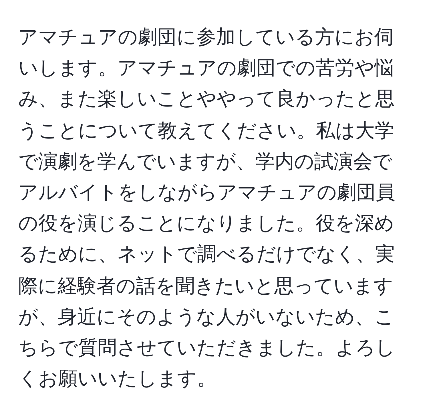 アマチュアの劇団に参加している方にお伺いします。アマチュアの劇団での苦労や悩み、また楽しいことややって良かったと思うことについて教えてください。私は大学で演劇を学んでいますが、学内の試演会でアルバイトをしながらアマチュアの劇団員の役を演じることになりました。役を深めるために、ネットで調べるだけでなく、実際に経験者の話を聞きたいと思っていますが、身近にそのような人がいないため、こちらで質問させていただきました。よろしくお願いいたします。