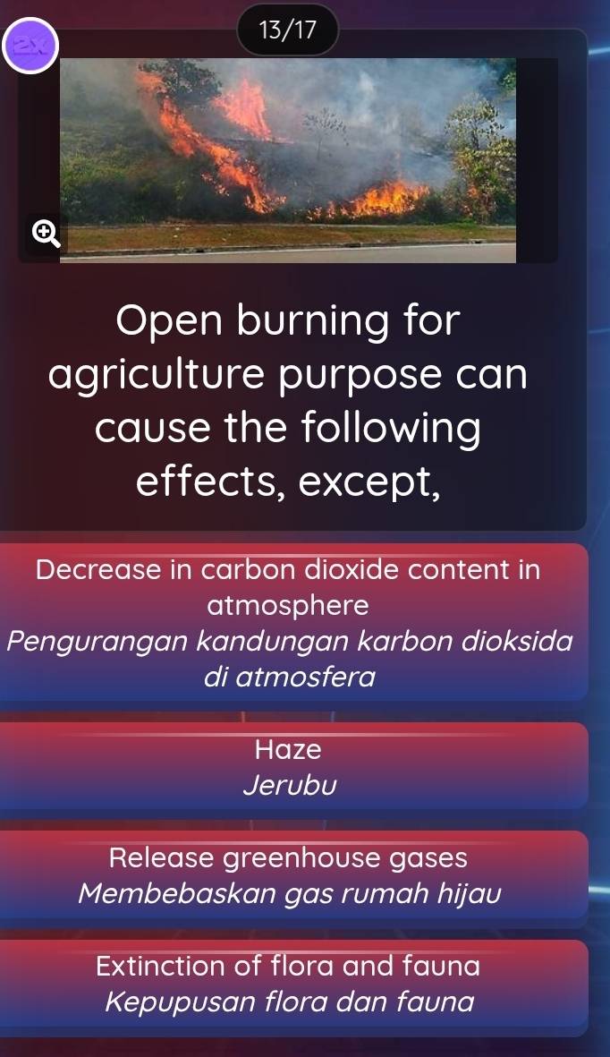 13/17
Open burning for
agriculture purpose can
cause the following
effects, except,
Decrease in carbon dioxide content in
atmosphere
Pengurangan kandungan karbon dioksida
di atmosfera
Haze
Jerubu
Release greenhouse gases
Membebaskan gas rumah hijau
Extinction of flora and fauna
Kepupusan flora dan fauna